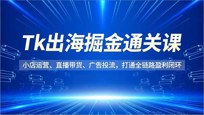 Tk出海掘金通关课，小店运营、直播带货、广告投流，打通全链路盈利闭环-龙大资源